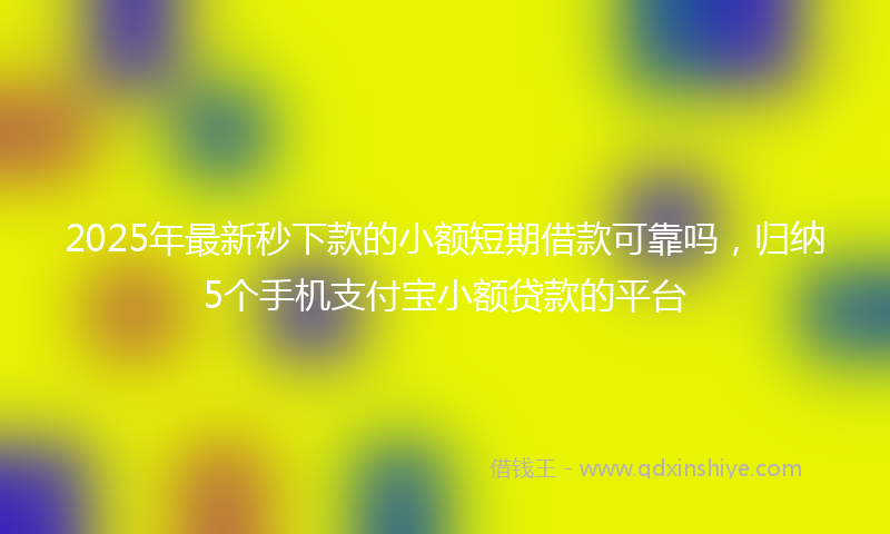 2025年最新秒下款的小额短期借款可靠吗，归纳5个手机支付宝小额贷款的平台