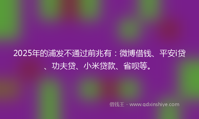 2025年的浦发不通过前兆有：微博借钱、平安i贷、功夫贷、小米贷款、省呗等。