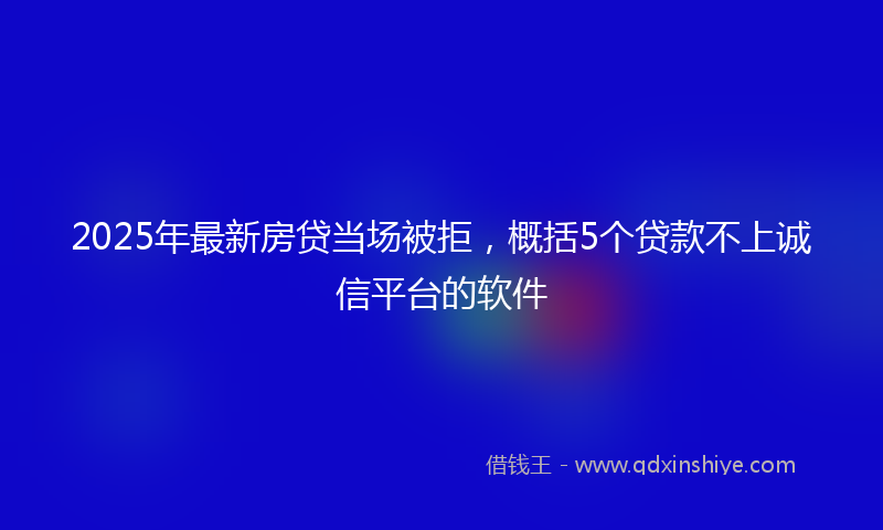 2025年最新房贷当场被拒，概括5个贷款不上诚信平台的软件