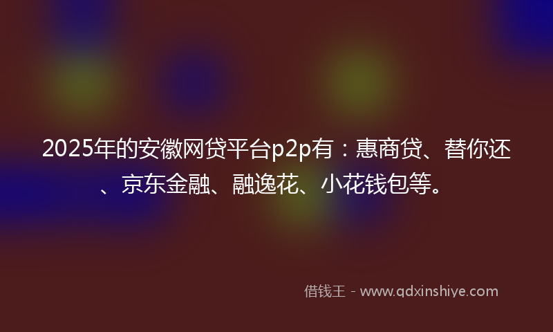 2025年的安徽网贷平台p2p有：惠商贷、替你还、京东金融、融逸花、小花钱包等。