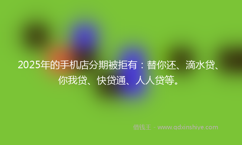 2025年的手机店分期被拒有：替你还、滴水贷、你我贷、快贷通、人人贷等。