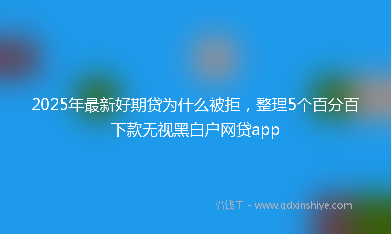 2025年最新好期贷为什么被拒，整理5个百分百下款无视黑白户网贷app