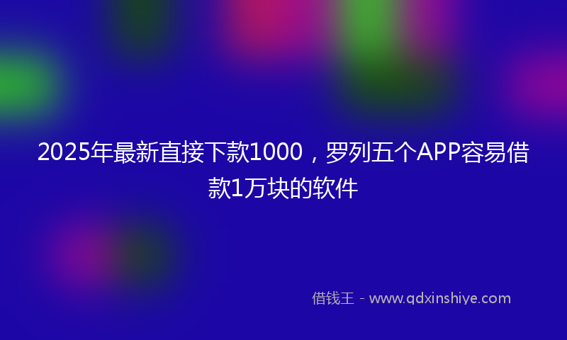 2025年最新直接下款1000，罗列五个APP容易借款1万块的软件