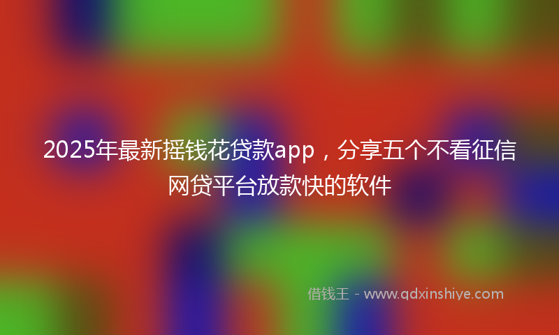 2025年最新摇钱花贷款app，分享五个不看征信网贷平台放款快的软件