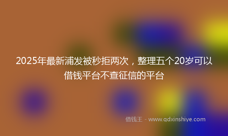 2025年最新浦发被秒拒两次，整理五个20岁可以借钱平台不查征信的平台