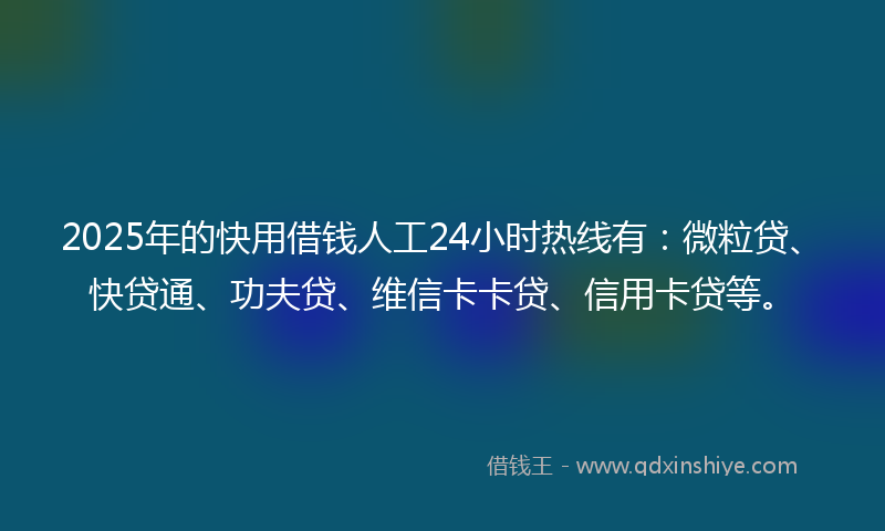 2025年的快用借钱人工24小时热线有：微粒贷、快贷通、功夫贷、维信卡卡贷、信用卡贷等。