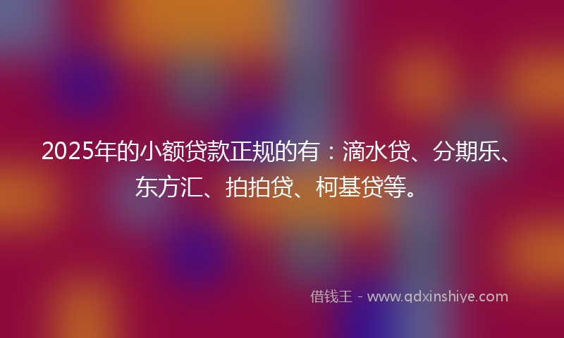2025年的小额贷款正规的有：滴水贷、分期乐、东方汇、拍拍贷、柯基贷等。