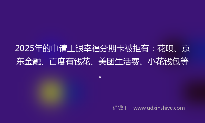 2025年的申请工银幸福分期卡被拒有：花呗、京东金融、百度有钱花、美团生活费、小花钱包等。