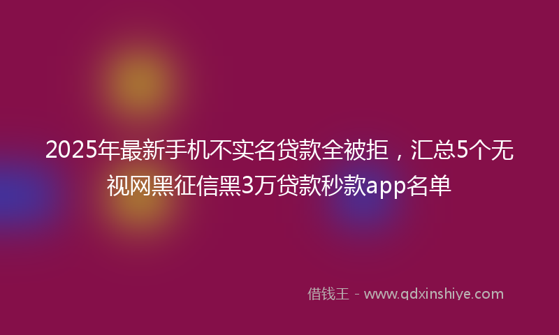 2025年最新手机不实名贷款全被拒，汇总5个无视网黑征信黑3万贷款秒款app名单