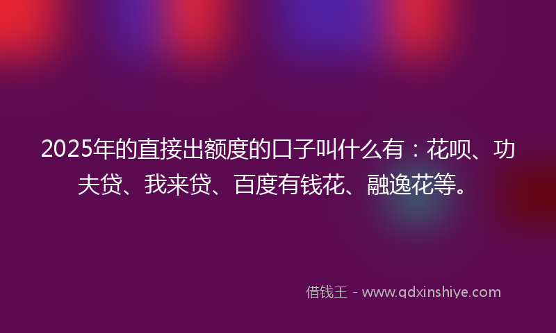 2025年的直接出额度的口子叫什么有：花呗、功夫贷、我来贷、百度有钱花、融逸花等。