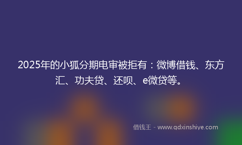 2025年的小狐分期电审被拒有：微博借钱、东方汇、功夫贷、还呗、e微贷等。