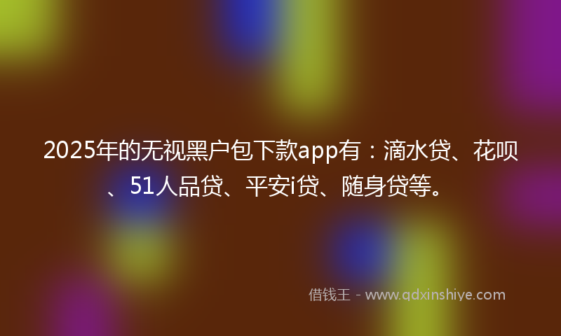2025年的无视黑户包下款app有：滴水贷、花呗、51人品贷、平安i贷、随身贷等。