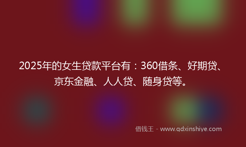 2025年的女生贷款平台有：360借条、好期贷、京东金融、人人贷、随身贷等。