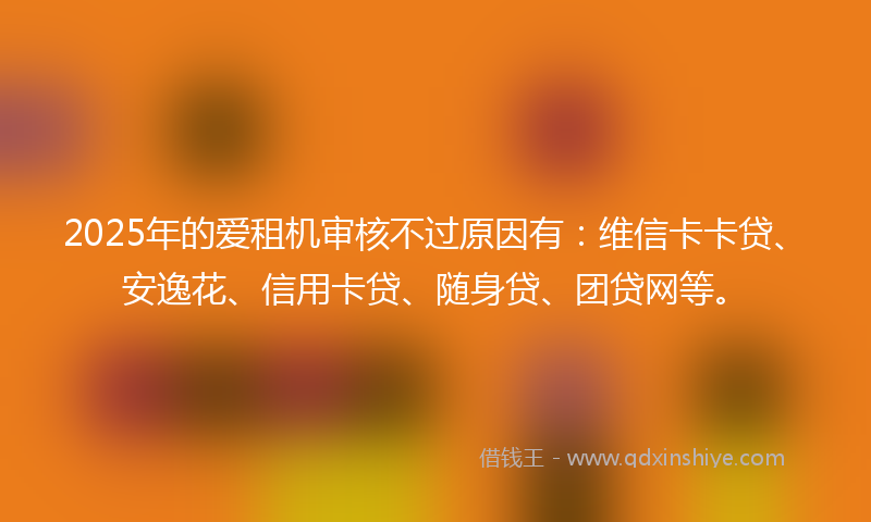2025年的爱租机审核不过原因有：维信卡卡贷、安逸花、信用卡贷、随身贷、团贷网等。