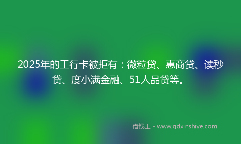 2025年的工行卡被拒有：微粒贷、惠商贷、读秒贷、度小满金融、51人品贷等。
