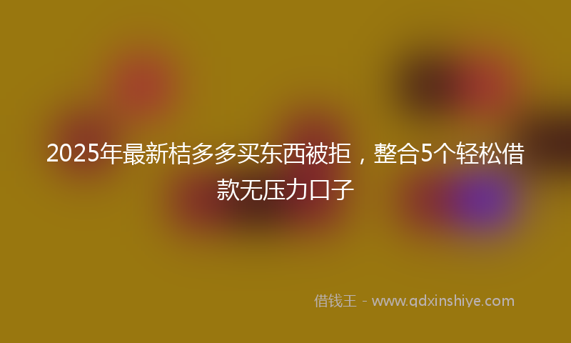 2025年最新桔多多买东西被拒，整合5个轻松借款无压力口子
