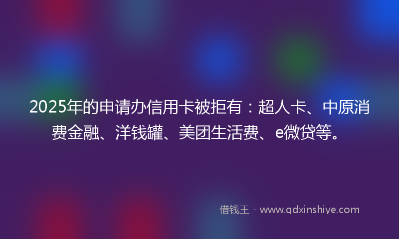 2025年的申请办信用卡被拒有：超人卡、中原消费金融、洋钱罐、美团生活费、e微贷等。