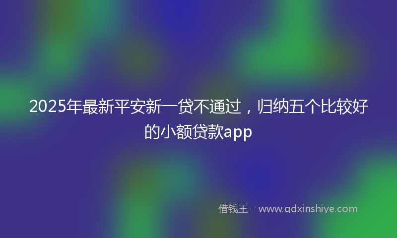 2025年最新平安新一贷不通过，归纳五个比较好的小额贷款app