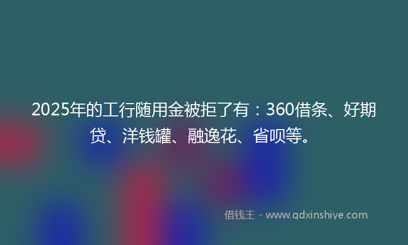 2025年的工行随用金被拒了有：360借条、好期贷、洋钱罐、融逸花、省呗等。