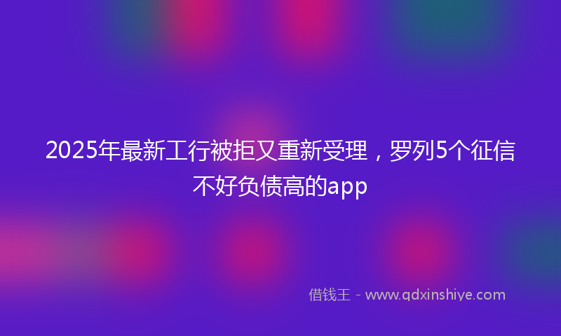 2025年最新工行被拒又重新受理，罗列5个征信不好负债高的app