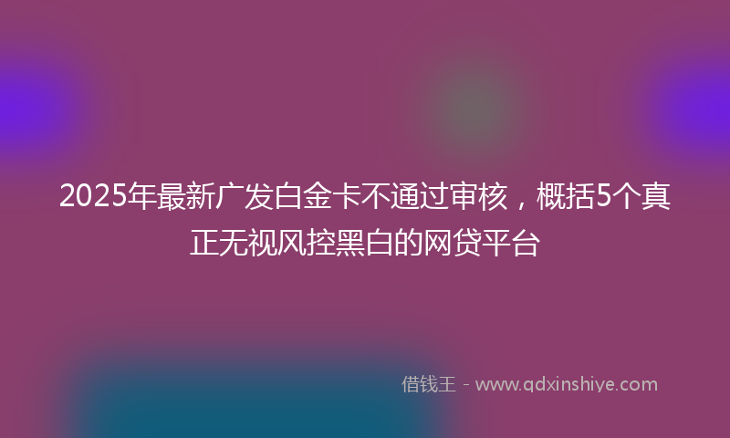 2025年最新广发白金卡不通过审核，概括5个真正无视风控黑白的网贷平台