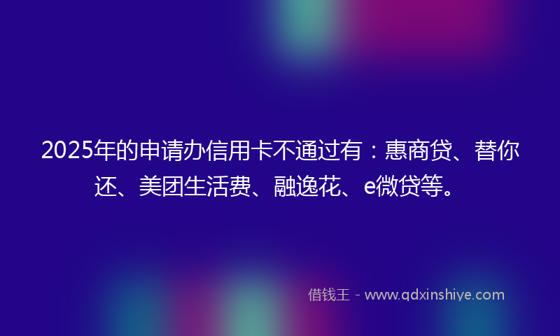 2025年的申请办信用卡不通过有：惠商贷、替你还、美团生活费、融逸花、e微贷等。