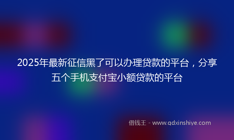 2025年最新征信黑了可以办理贷款的平台，分享五个手机支付宝小额贷款的平台