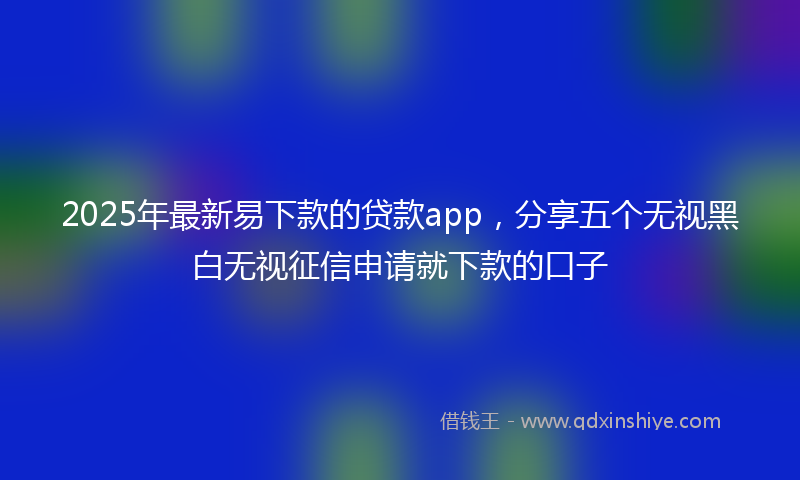 2025年最新易下款的贷款app，分享五个无视黑白无视征信申请就下款的口子