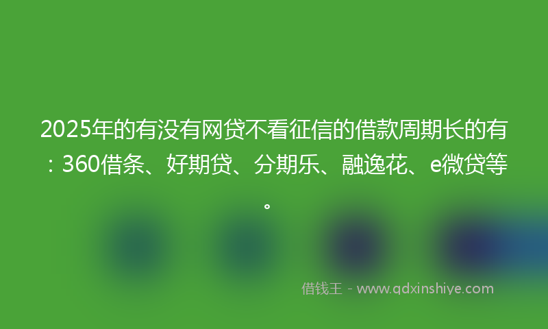 2025年的有没有网贷不看征信的借款周期长的有：360借条、好期贷、分期乐、融逸花、e微贷等。
