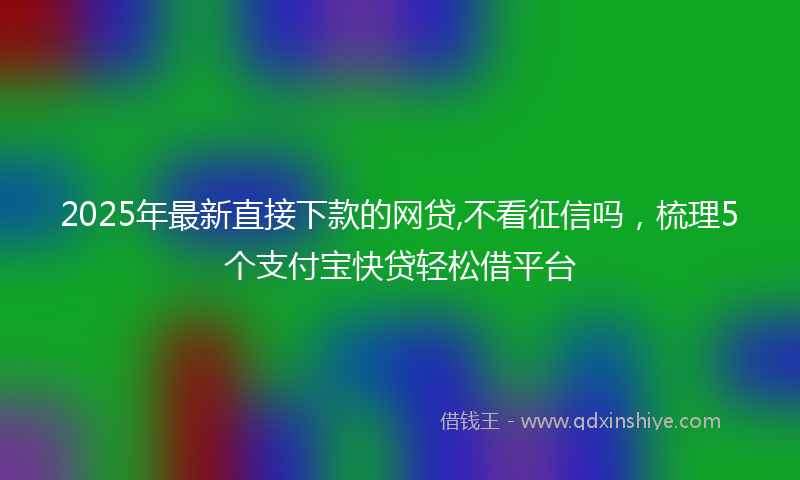 2025年最新直接下款的网贷,不看征信吗，梳理5个支付宝快贷轻松借平台