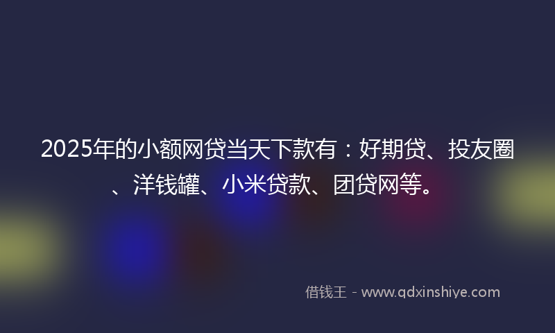 2025年的小额网贷当天下款有：好期贷、投友圈、洋钱罐、小米贷款、团贷网等。