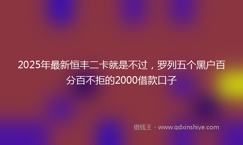 2025年最新恒丰二卡就是不过，罗列五个黑户百分百不拒的2000借款口子