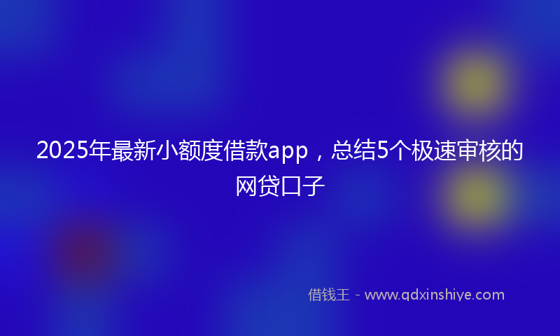 2025年最新小额度借款app，总结5个极速审核的网贷口子