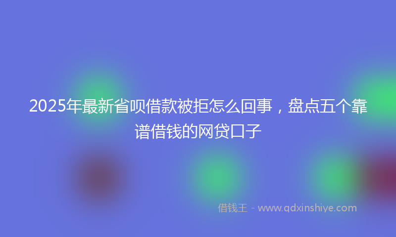 2025年最新省呗借款被拒怎么回事，盘点五个靠谱借钱的网贷口子