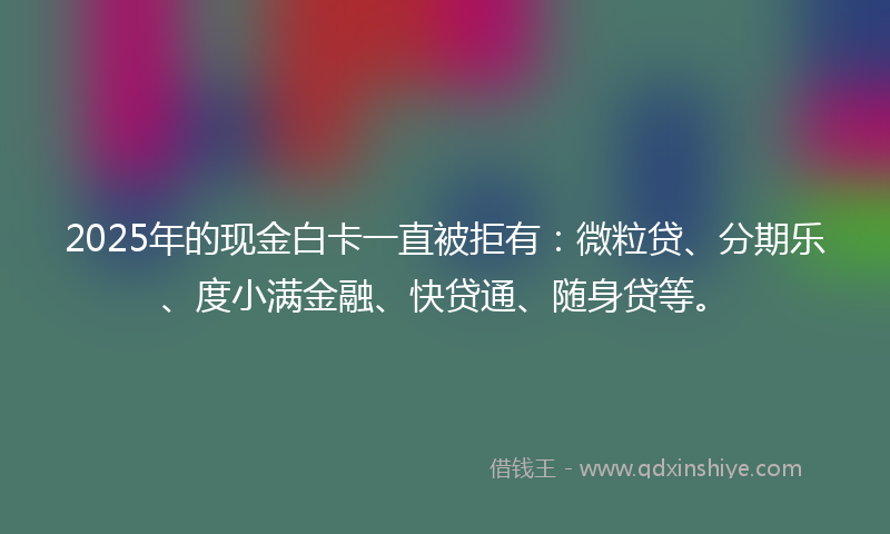 2025年的现金白卡一直被拒有：微粒贷、分期乐、度小满金融、快贷通、随身贷等。
