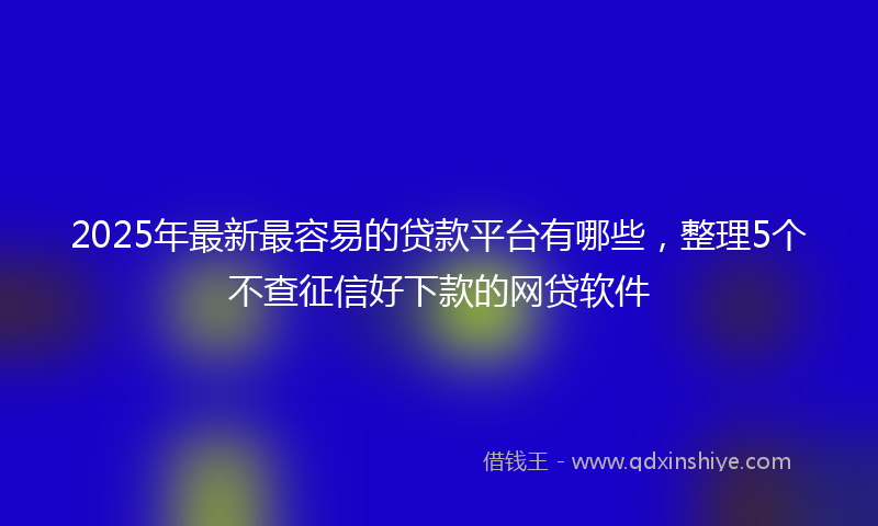 2025年最新最容易的贷款平台有哪些，整理5个不查征信好下款的网贷软件