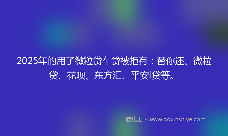 2025年的用了微粒贷车贷被拒有：替你还、微粒贷、花呗、东方汇、平安i贷等。