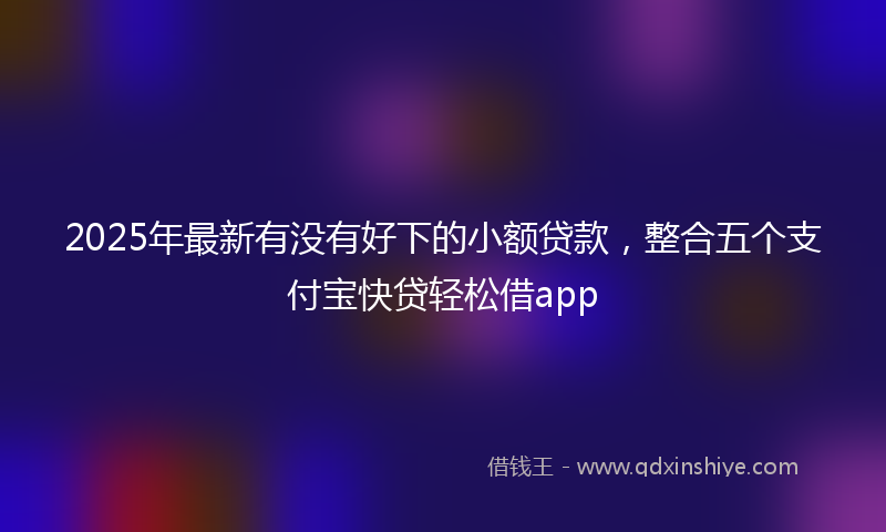 2025年最新有没有好下的小额贷款，整合五个支付宝快贷轻松借app