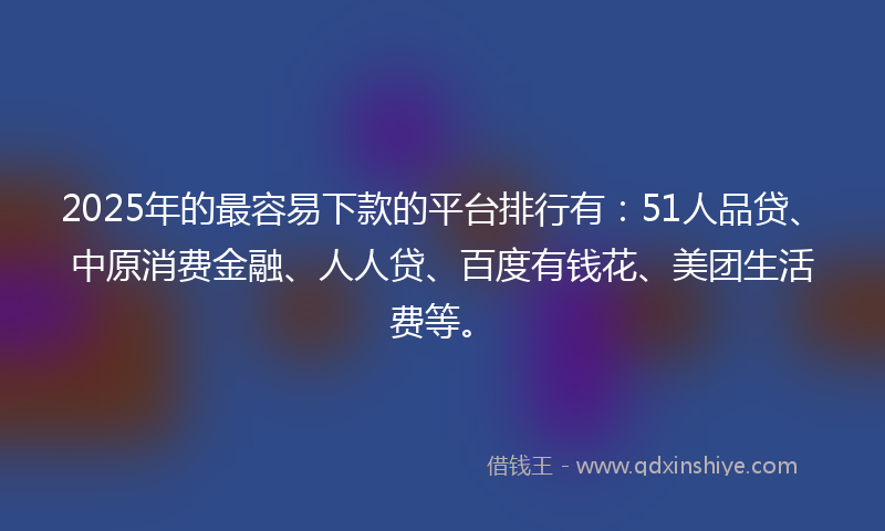 2025年的最容易下款的平台排行有：51人品贷、中原消费金融、人人贷、百度有钱花、美团生活费等。