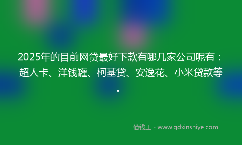 2025年的目前网贷最好下款有哪几家公司呢有：超人卡、洋钱罐、柯基贷、安逸花、小米贷款等。