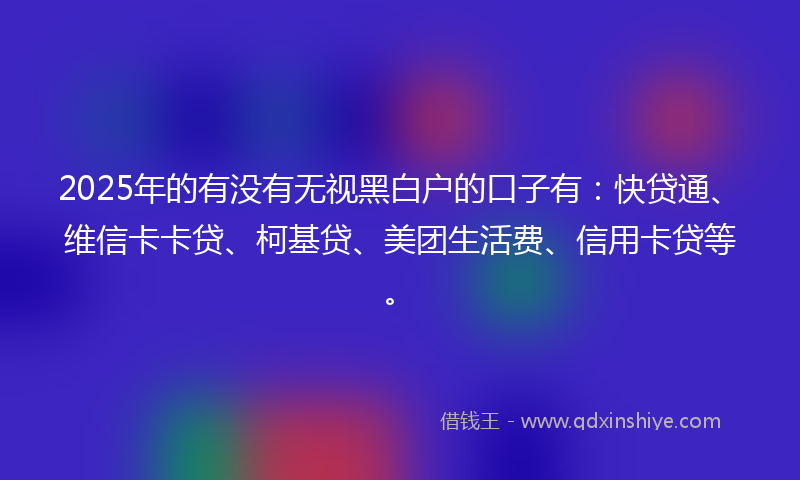 2025年的有没有无视黑白户的口子有：快贷通、维信卡卡贷、柯基贷、美团生活费、信用卡贷等。
