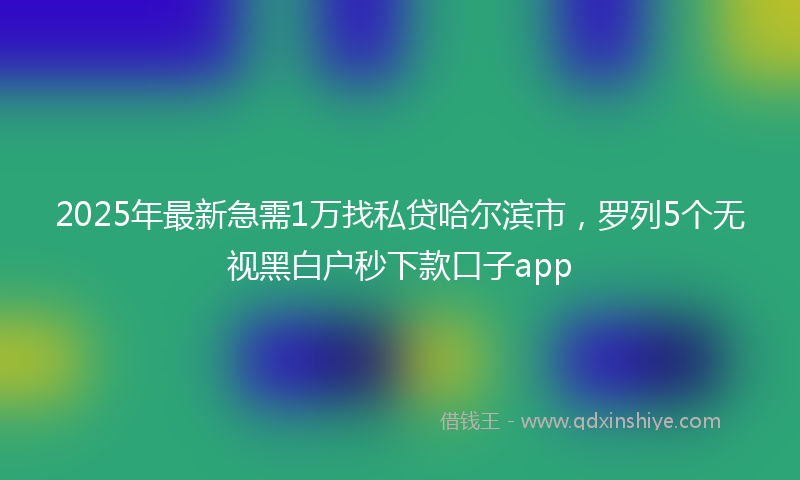 2025年最新急需1万找私贷哈尔滨市，罗列5个无视黑白户秒下款口子app