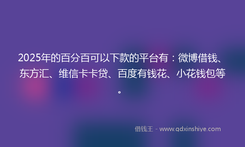 2025年的百分百可以下款的平台有：微博借钱、东方汇、维信卡卡贷、百度有钱花、小花钱包等。