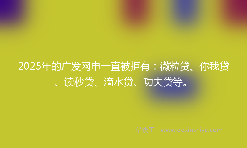 2025年的广发网申一直被拒有：微粒贷、你我贷、读秒贷、滴水贷、功夫贷等。