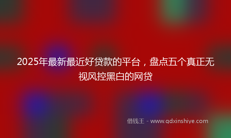 2025年最新最近好贷款的平台，盘点五个真正无视风控黑白的网贷