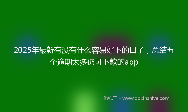 2025年最新有没有什么容易好下的口子，总结五个逾期太多仍可下款的app