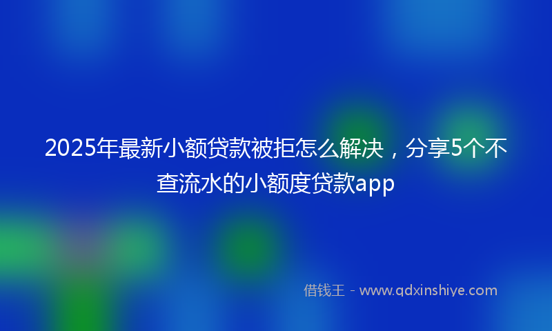 2025年最新小额贷款被拒怎么解决，分享5个不查流水的小额度贷款app
