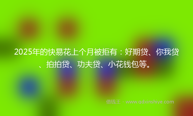 2025年的快易花上个月被拒有：好期贷、你我贷、拍拍贷、功夫贷、小花钱包等。