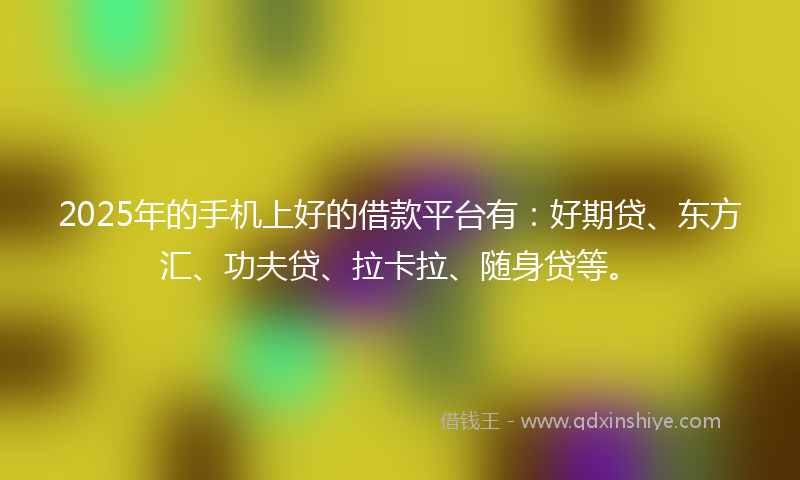 2025年的手机上好的借款平台有：好期贷、东方汇、功夫贷、拉卡拉、随身贷等。