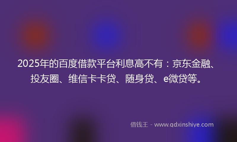 2025年的百度借款平台利息高不有：京东金融、投友圈、维信卡卡贷、随身贷、e微贷等。